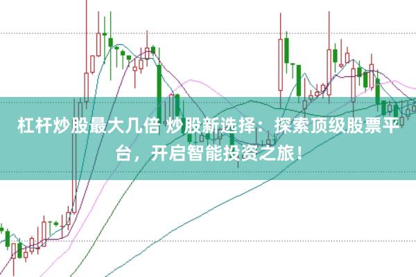 杠杆炒股最大几倍 炒股新选择：探索顶级股票平台，开启智能投资之旅！
