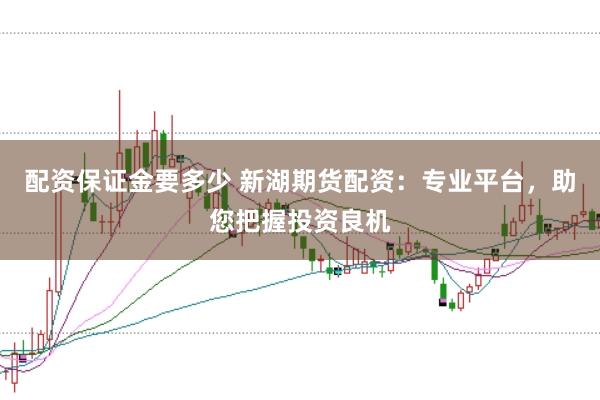 配资保证金要多少 新湖期货配资：专业平台，助您把握投资良机