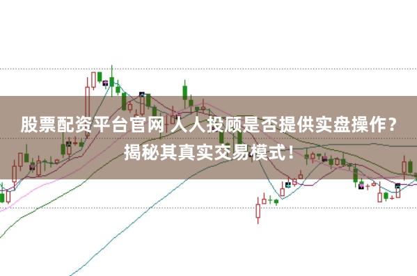 股票配资平台官网 人人投顾是否提供实盘操作？揭秘其真实交易模式！