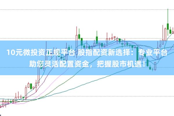 10元微投资正规平台 股指配资新选择：专业平台助您灵活配置资金，把握股市机遇！