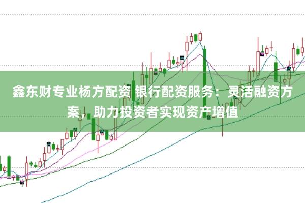 鑫东财专业杨方配资 银行配资服务：灵活融资方案，助力投资者实现资产增值