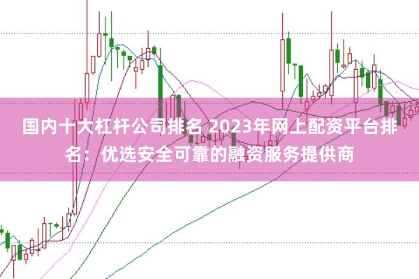 国内十大杠杆公司排名 2023年网上配资平台排名：优选安全可靠的融资服务提供商