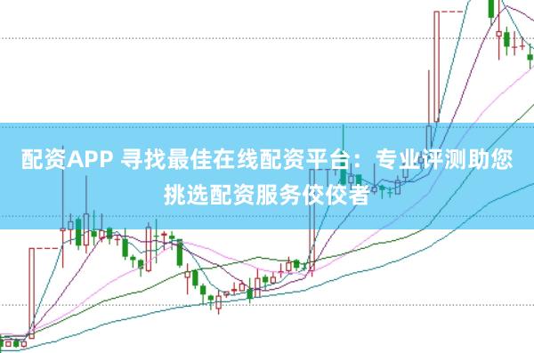 配资APP 寻找最佳在线配资平台：专业评测助您挑选配资服务佼佼者