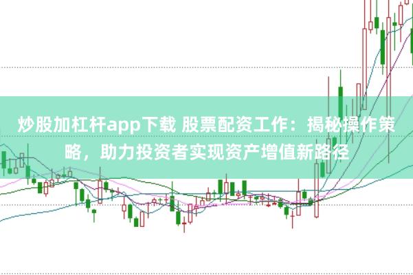 炒股加杠杆app下载 股票配资工作：揭秘操作策略，助力投资者实现资产增值新路径