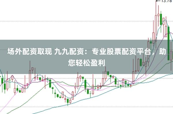 场外配资取现 九九配资：专业股票配资平台，助您轻松盈利