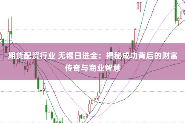 期货配资行业 无锡日进金：揭秘成功背后的财富传奇与商业智慧