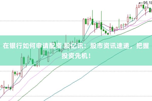 在银行如何申请配资 股亿讯：股市资讯速递，把握投资先机！