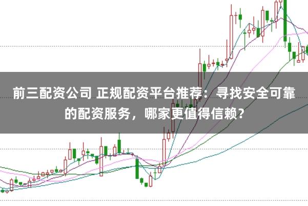 前三配资公司 正规配资平台推荐：寻找安全可靠的配资服务，哪家更值得信赖？