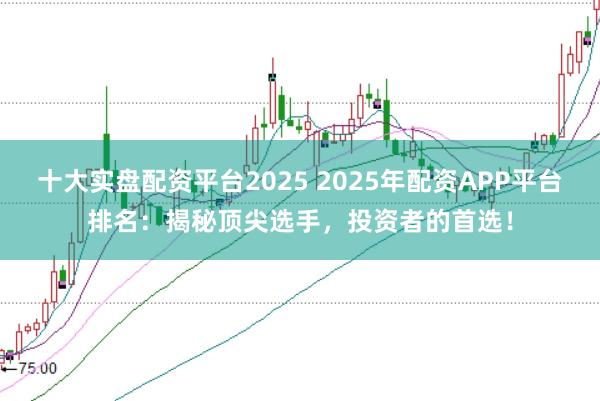 十大实盘配资平台2025 2025年配资APP平台排名：揭秘顶尖选手，投资者的首选！