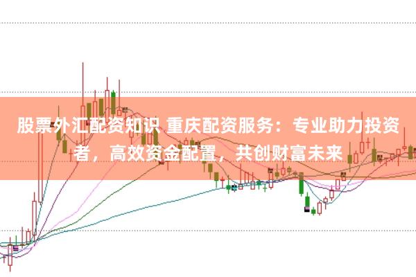 股票外汇配资知识 重庆配资服务：专业助力投资者，高效资金配置，共创财富未来