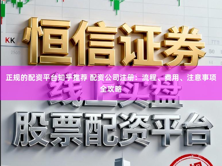 正规的配资平台知乎推荐 配资公司注册:流程、费用、注意事项全攻略