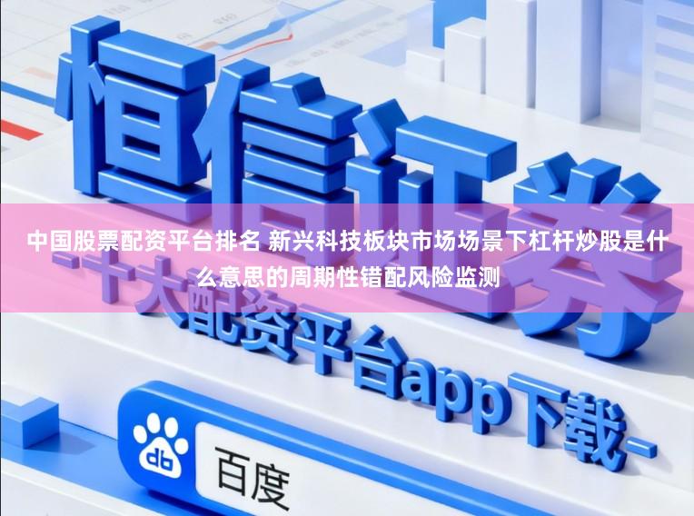 中国股票配资平台排名 新兴科技板块市场场景下杠杆炒股是什么意思的周期性错配风险监测