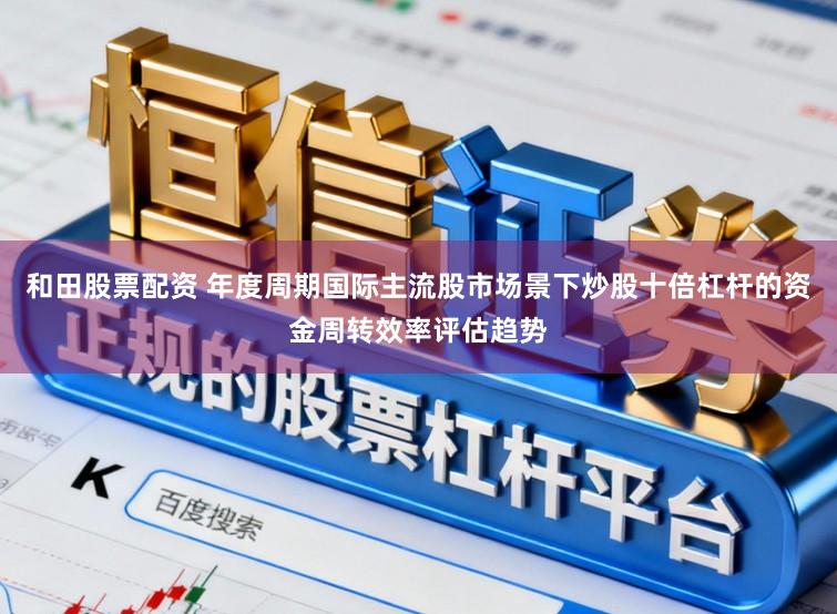 和田股票配资 年度周期国际主流股市场景下炒股十倍杠杆的资金周转效率评估趋势