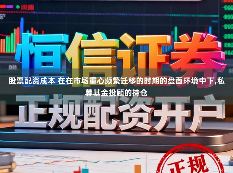 股票配资成本 在在市场重心频繁迁移的时期的盘面环境中下，私募基金投顾的持仓