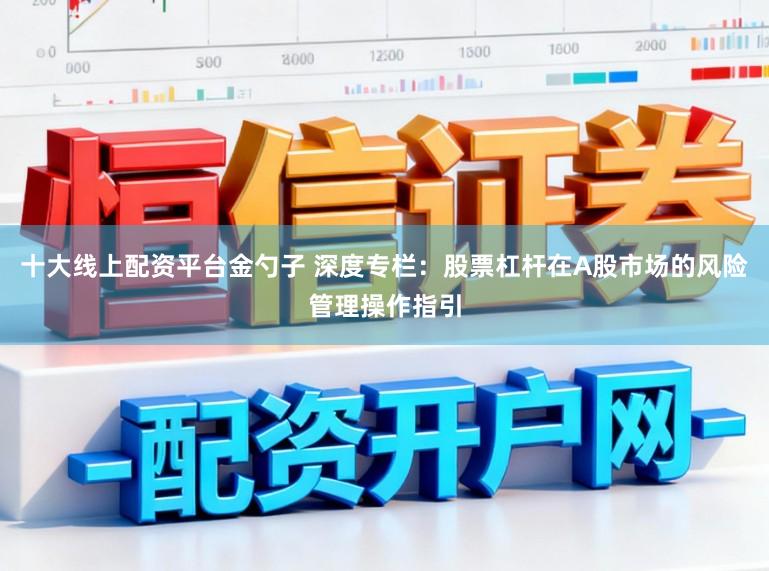 十大线上配资平台金勺子 深度专栏：股票杠杆在A股市场的风险管理操作指引