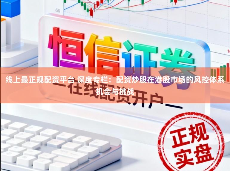 线上最正规配资平台 深度专栏：配资炒股在港股市场的风控体系机会与挑战