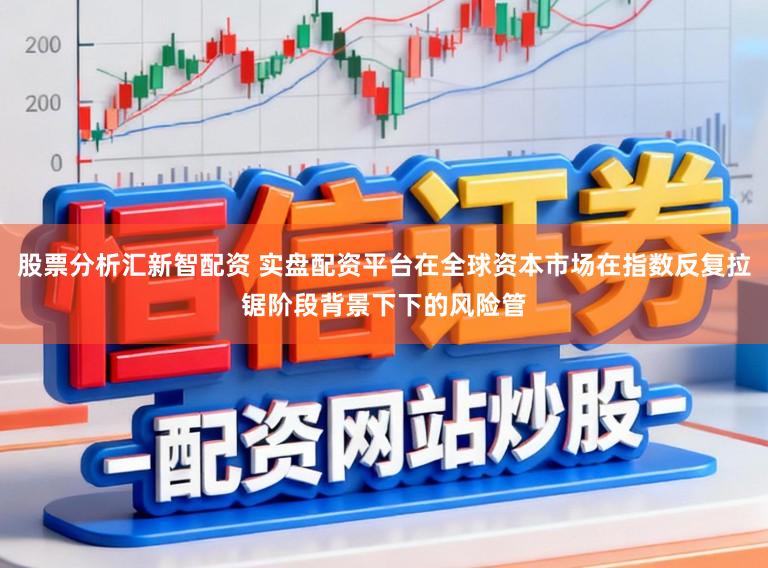 股票分析汇新智配资 实盘配资平台在全球资本市场在指数反复拉锯阶段背景下下的风险管