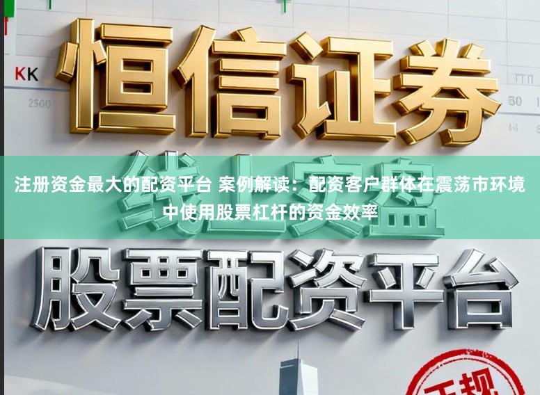 注册资金最大的配资平台 案例解读：配资客户群体在震荡市环境中使用股票杠杆的资金效率