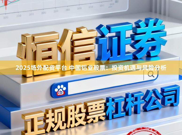 2025场外配资平台 中国铝业股票：投资机遇与风险分析