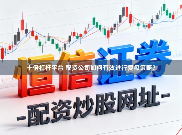 十倍杠杆平台 配资公司如何有效进行复盘策略？