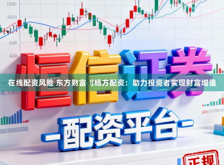 在线配资风险 东方财富刂杨方配资：助力投资者实现财富增值