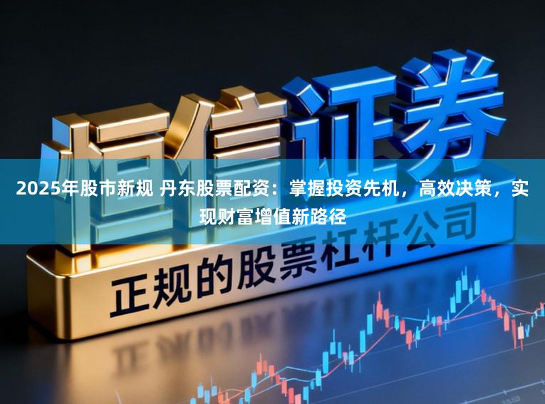 2025年股市新规 丹东股票配资：掌握投资先机，高效决策，实现财富增值新路径
